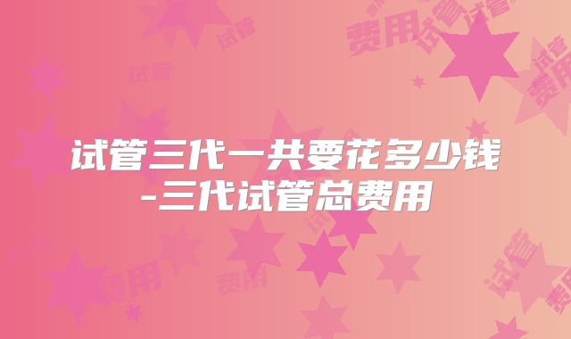 试管三代一共要花多少钱-三代试管总费用