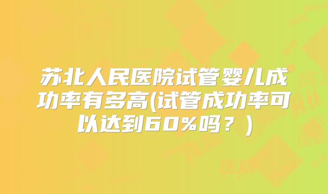 苏北人民医院试管婴儿成功率有多高(试管成功率可以达到60%吗?)