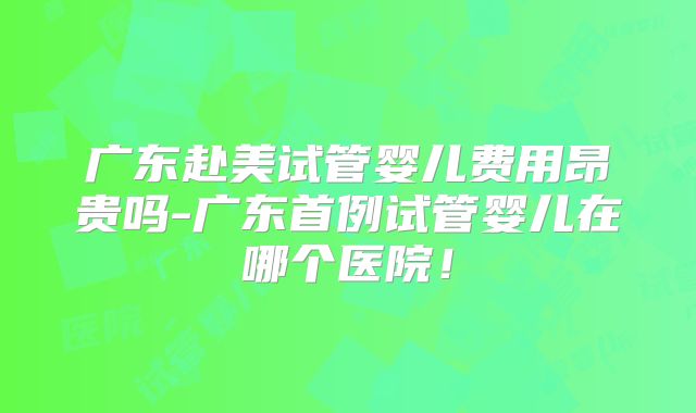 广东赴美试管婴儿费用昂贵吗-广东首例试管婴儿在哪个医院！