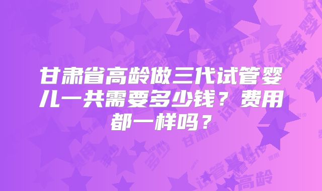 甘肃省高龄做三代试管婴儿一共需要多少钱?费用都一样吗?