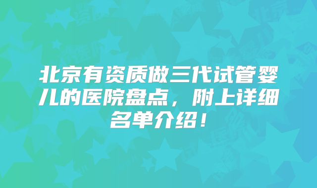 北京有资质做三代试管婴儿的医院盘点，附上详细名单介绍！