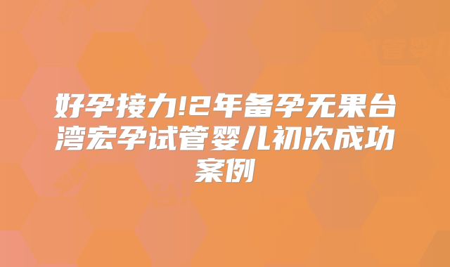 好孕接力!2年备孕无果台湾宏孕试管婴儿初次成功案例