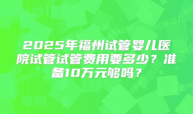 2025年福州试管婴儿医院试管试管费用要多少？准备10万元够吗？