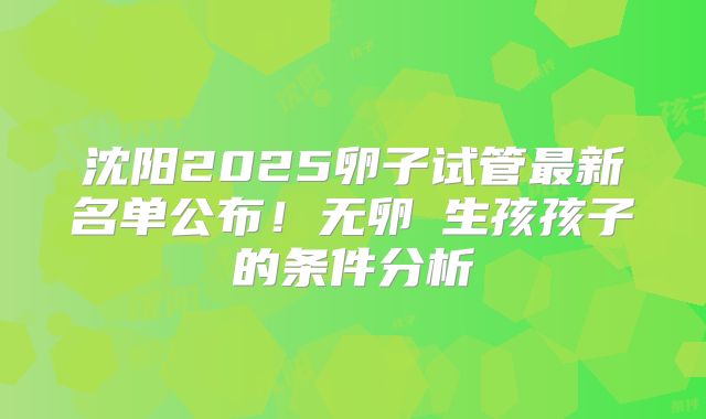 沈阳2025卵子试管最新名单公布!无卵�生孩孩子的条件分析