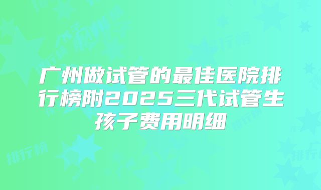 广州做试管的最佳医院排行榜附2025三代试管生孩子费用明细