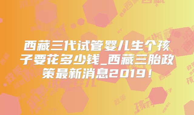 西藏三代试管婴儿生个孩子要花多少钱_西藏三胎政策最新消息2019！