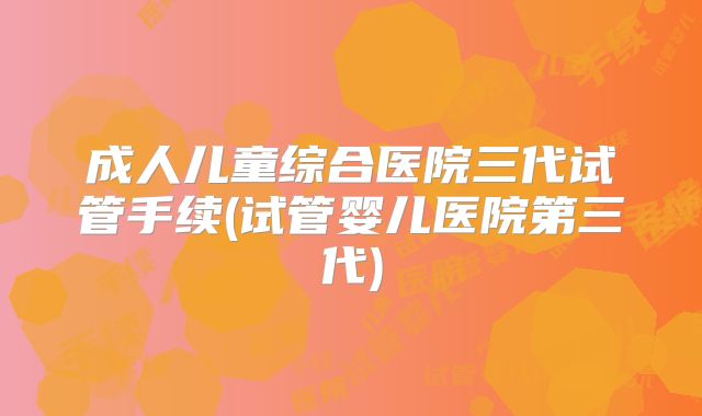 成人儿童综合医院三代试管手续(试管婴儿医院第三代)