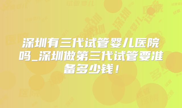 深圳有三代试管婴儿医院吗_深圳做第三代试管要准备多少钱!