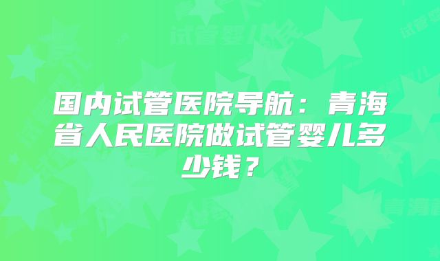 国内试管医院导航：青海省人民医院做试管婴儿多少钱？