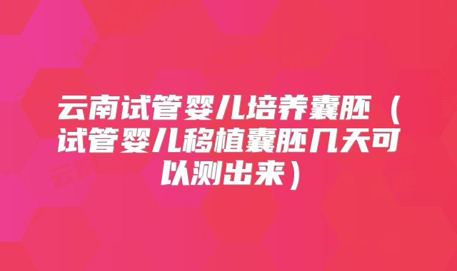 云南试管婴儿培养囊胚（试管婴儿移植囊胚几天可以测出来）
