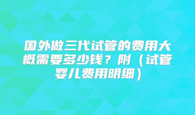 国外做三代试管的费用大概需要多少钱？附（试管婴儿费用明细）