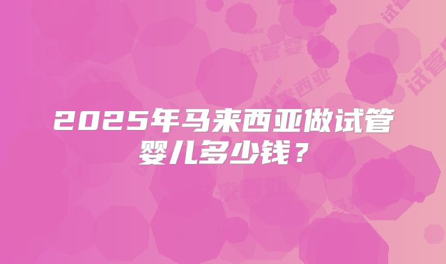 2025年马来西亚做试管婴儿多少钱?