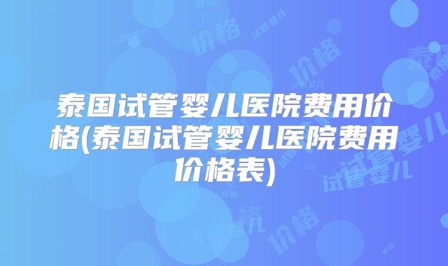 泰国试管婴儿医院费用价格(泰国试管婴儿医院费用价格表)