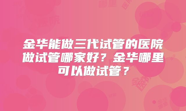 金华能做三代试管的医院做试管哪家好？金华哪里可以做试管？