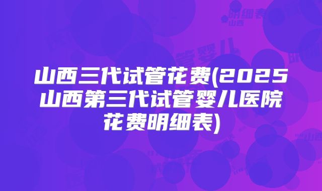 山西三代试管花费(2025山西第三代试管婴儿医院花费明细表)