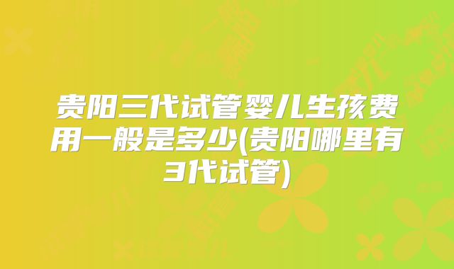 贵阳三代试管婴儿生孩费用一般是多少(贵阳哪里有3代试管)