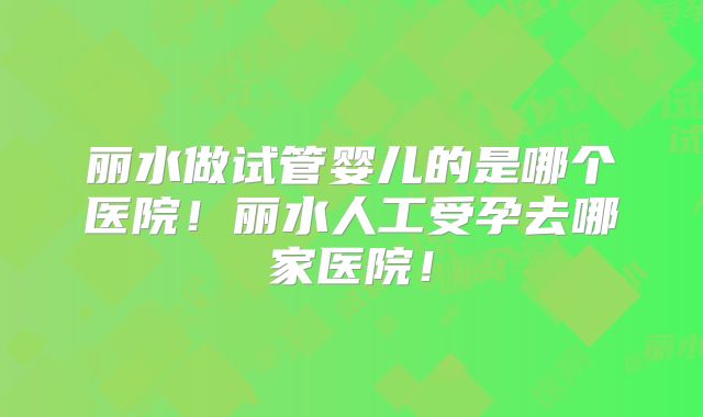 丽水做试管婴儿的是哪个医院!丽水人工受孕去哪家医院!