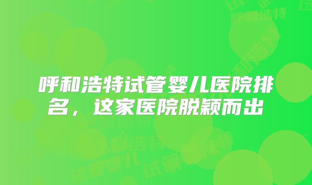 呼和浩特试管婴儿医院排名，这家医院脱颖而出