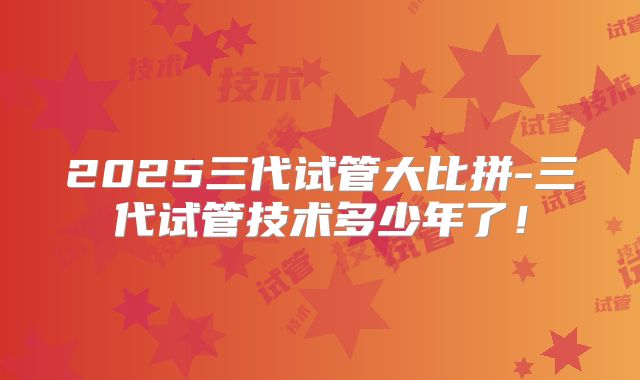 2025三代试管大比拼-三代试管技术多少年了！