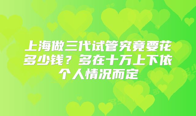 上海做三代试管究竟要花多少钱？多在十万上下依个人情况而定