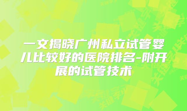 一文揭晓广州私立试管婴儿比较好的医院排名-附开展的试管技术