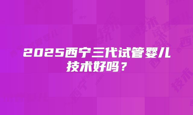2025西宁三代试管婴儿技术好吗？