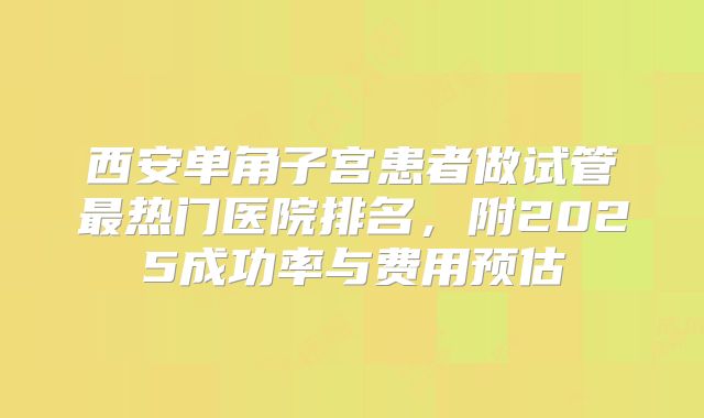 西安单角子宫患者做试管最热门医院排名，附2025成功率与费用预估