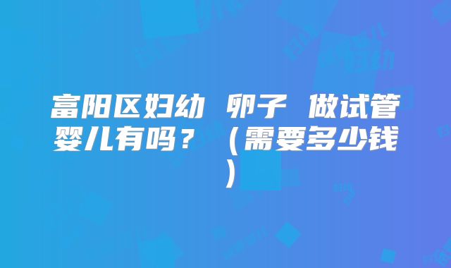 富阳区妇幼 卵子 做试管婴儿有吗?(需要多少钱)
