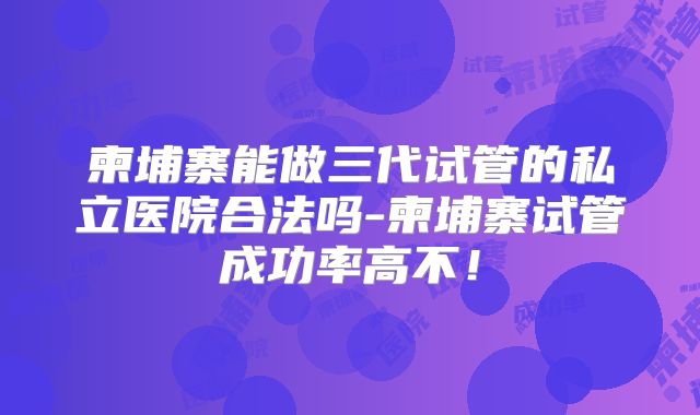 柬埔寨能做三代试管的私立医院合法吗-柬埔寨试管成功率高不！