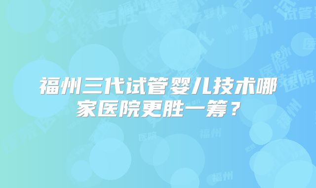 福州三代试管婴儿技术哪家医院更胜一筹？