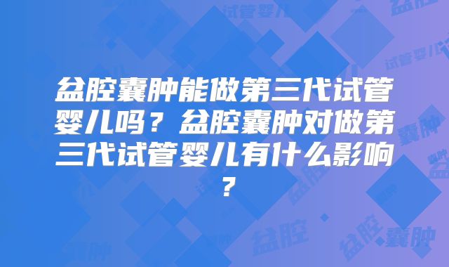 盆腔囊肿能做第三代试管婴儿吗?盆腔囊肿对做第三代试管婴儿有什么影响?