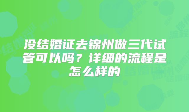 没结婚证去锦州做三代试管可以吗？详细的流程是怎么样的