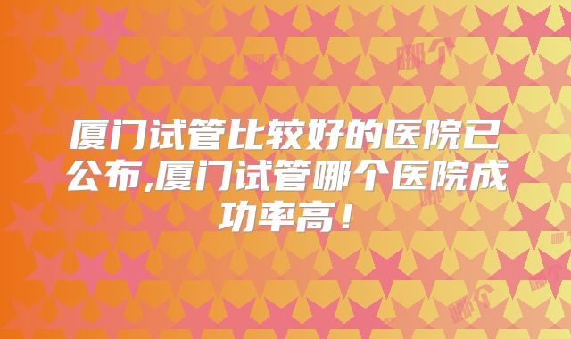 厦门试管比较好的医院已公布,厦门试管哪个医院成功率高！