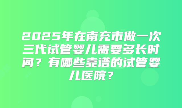 2025年在南充市做一次三代试管婴儿需要多长时间?有哪些靠谱的试管婴儿医院?
