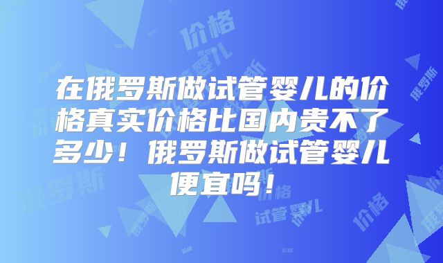 在俄罗斯做试管婴儿的价格真实价格比国内贵不了多少！俄罗斯做试管婴儿便宜吗！