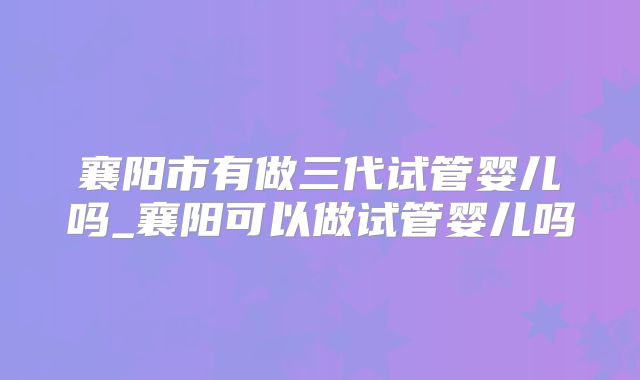 襄阳市有做三代试管婴儿吗_襄阳可以做试管婴儿吗