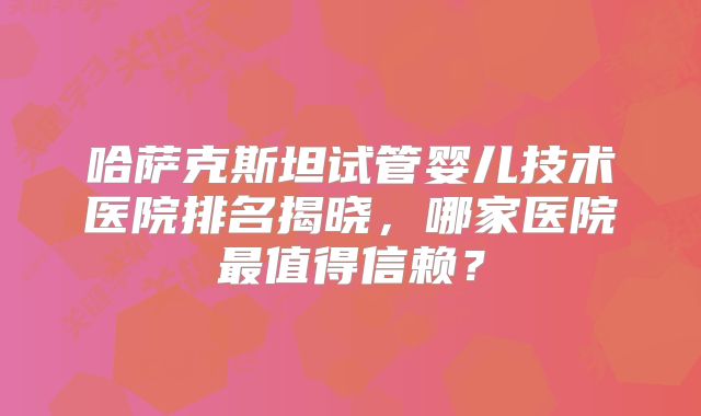 哈萨克斯坦试管婴儿技术医院排名揭晓，哪家医院最值得信赖？