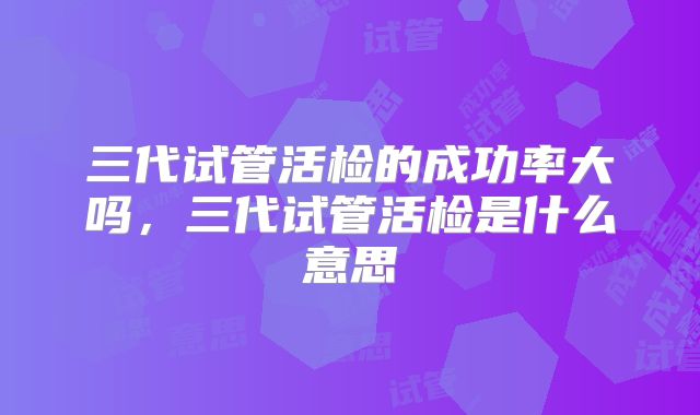 三代试管活检的成功率大吗，三代试管活检是什么意思