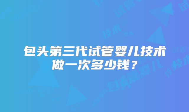 包头第三代试管婴儿技术做一次多少钱？