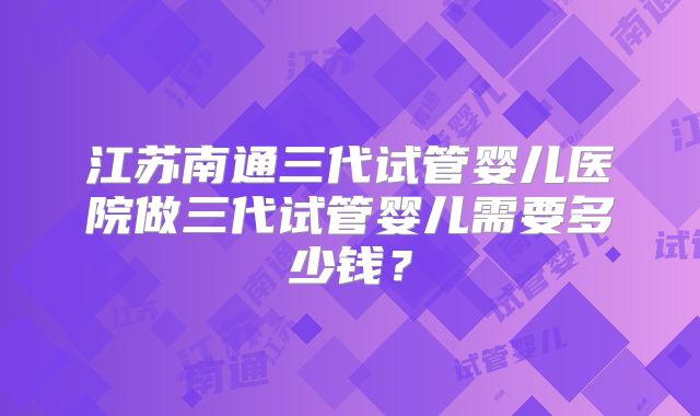 江苏南通三代试管婴儿医院做三代试管婴儿需要多少钱？