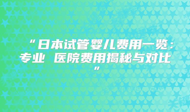 “日本试管婴儿费用一览：专业 医院费用揭秘与对比”