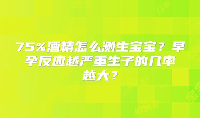 75%酒精怎么测生宝宝？早孕反应越严重生子的几率越大？