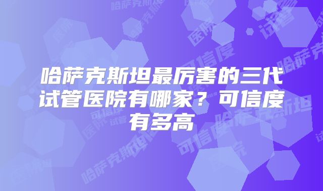 哈萨克斯坦最厉害的三代试管医院有哪家？可信度有多高