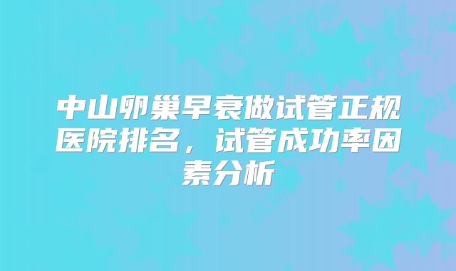 中山卵巢早衰做试管正规医院排名，试管成功率因素分析