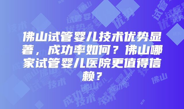 佛山试管婴儿技术优势显著，成功率如何？佛山哪家试管婴儿医院更值得信赖？