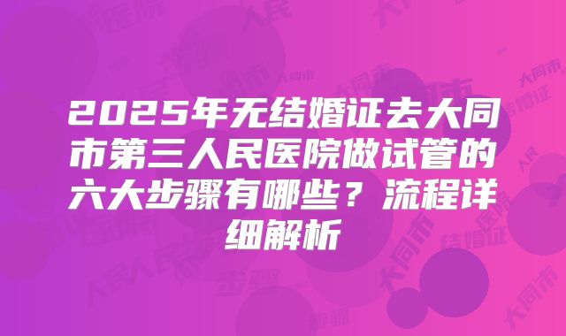 2025年无结婚证去大同市第三人民医院做试管的六大步骤有哪些?流程详细解析