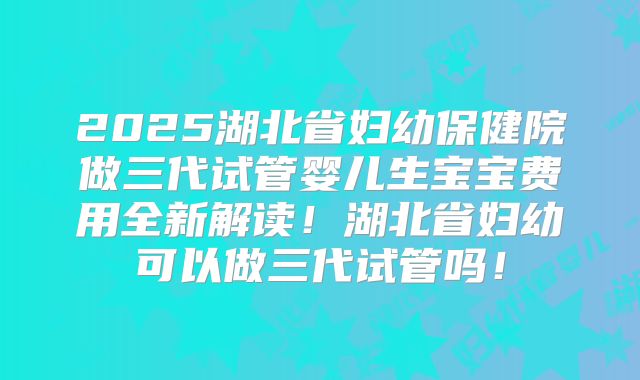 2025湖北省妇幼保健院做三代试管婴儿生宝宝费用全新解读！湖北省妇幼可以做三代试管吗！