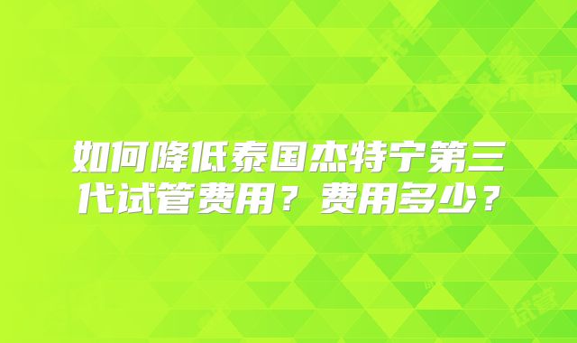 如何降低泰国杰特宁第三代试管费用?费用多少?