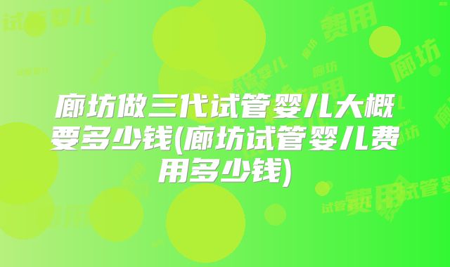 廊坊做三代试管婴儿大概要多少钱(廊坊试管婴儿费用多少钱)