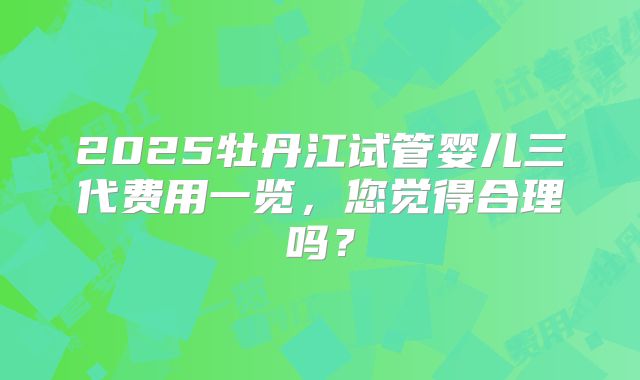 2025牡丹江试管婴儿三代费用一览,您觉得合理吗?